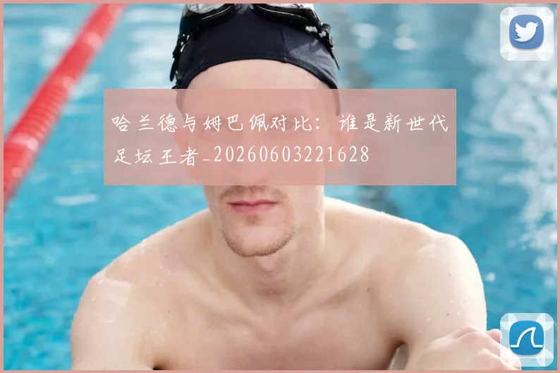 哈兰德与姆巴佩对比：谁是新世代足坛王者_20260603221628