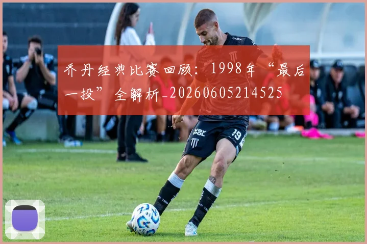 乔丹经典比赛回顾:1998年“最后一投”全解析_20260605214525