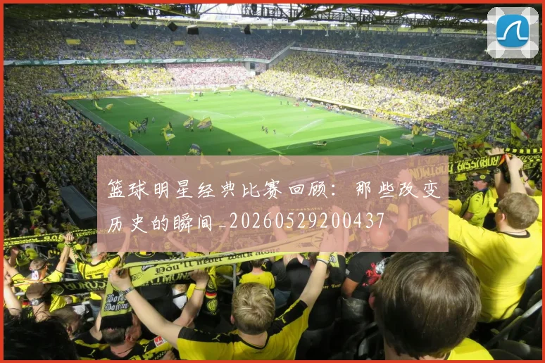 篮球明星经典比赛回顾:那些改变历史的瞬间_20260529200437