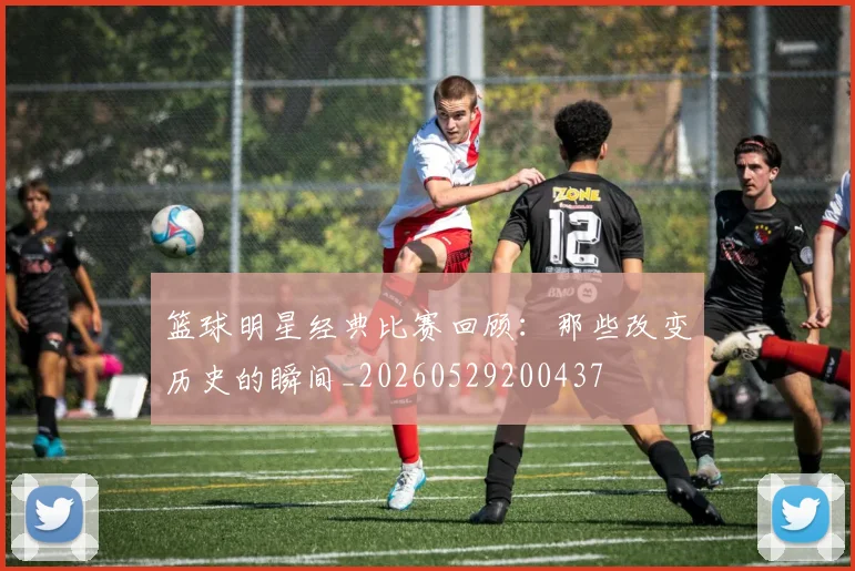 篮球明星经典比赛回顾：那些改变历史的瞬间_20260529200437