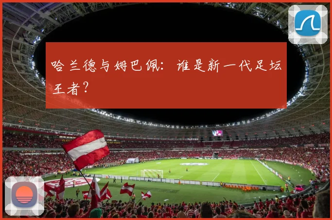 哈兰德与姆巴佩:谁是新一代足坛王者?