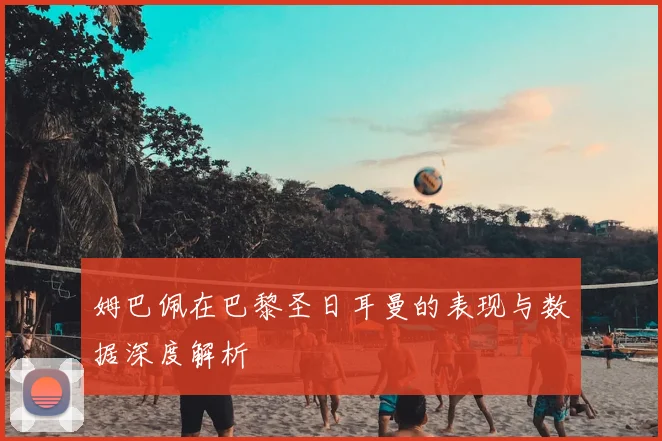 姆巴佩在巴黎圣日耳曼的表现与数据深度解析